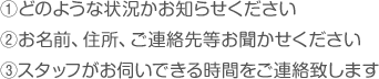 1.どのような状況下お知らせください,2.お名前、住所、ご連絡先等お聞かせください,3.スタッフがお伺いできる時間をご連絡致します