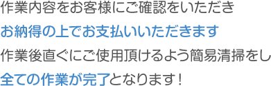 作業内容をお客様にご確認をいただきお納得の上でお支払いいただきます,作業後直ぐにご使用頂けるよう簡易清掃をしすべての作業が完了となります！